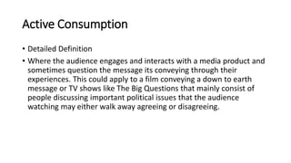 Active Consumption
• Detailed Definition
• Where the audience engages and interacts with a media product and
sometimes question the message its conveying through their
experiences. This could apply to a film conveying a down to earth
message or TV shows like The Big Questions that mainly consist of
people discussing important political issues that the audience
watching may either walk away agreeing or disagreeing.
 