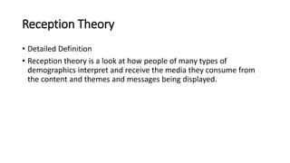 Reception Theory
• Detailed Definition
• Reception theory is a look at how people of many types of
demographics interpret and receive the media they consume from
the content and themes and messages being displayed.
 
