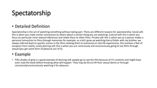 Spectatorship
• Detailed Definition
Spectatorship is the act of watching something without taking part. There are different reasons for spectatorship. Social self,
this is when you make similar conclusions to others about a certain thing you are watching. Cultural self, this is when you
focus on particular inner-textual references and relate them to other films. Private self, this is when you as a person makes a
personal connection to films through memories for example, as a kid I grew up watching Harry Potter with my brother, we
always referred back to specific scenes in the films relating them to memories or real life experiences, this involves a feel of
escapism from reality. Lastly desiring self, this is when you are consciously and unconsciously going to see films through
sexual (you get some form of pleasure out of it).
• Example
• Fifty shades of grey is a good example of desiring self, people go to see the film because of it’s contents and might have
even read the book before knowing what will happen. They may do this to fill their sexual desire or through
consciously/unconsciously watching it for pleasure.
 