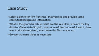 Case Study
• Select a genre (or film franchise) that you like and provide some
contextual background information.
• What is the genre/franchise, what are the key films, who are the key
directors/actors/studios/etc, how successful/unsuccessful was it, how
was it critically received, when were the films made, etc.
• Go over as many slides as necessary
 