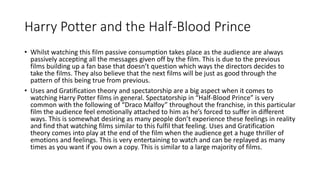 Harry Potter and the Half-Blood Prince
• Whilst watching this film passive consumption takes place as the audience are always
passively accepting all the messages given off by the film. This is due to the previous
films building up a fan base that doesn’t question which ways the directors decides to
take the films. They also believe that the next films will be just as good through the
pattern of this being true from previous.
• Uses and Gratification theory and spectatorship are a big aspect when it comes to
watching Harry Potter films in general. Spectatorship in “Half-Blood Prince” is very
common with the following of “Draco Malfoy” throughout the franchise, in this particular
film the audience feel emotionally attached to him as he’s forced to suffer in different
ways. This is somewhat desiring as many people don’t experience these feelings in reality
and find that watching films similar to this fulfil that feeling. Uses and Gratification
theory comes into play at the end of the film when the audience get a huge thriller of
emotions and feelings. This is very entertaining to watch and can be replayed as many
times as you want if you own a copy. This is similar to a large majority of films.
 
