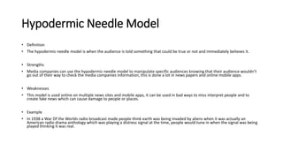 Hypodermic Needle Model
• Definition
• The hypodermic needle model is when the audience is told something that could be true or not and immediately believes it.
• Strengths
• Media companies can use the hypodermic needle model to manipulate specific audiences knowing that their audience wouldn’t
go out of their way to check the media companies information, this is done a lot in news papers and online mobile apps.
• Weaknesses
• This model is used online on multiple news sites and mobile apps, it can be used in bad ways to miss interpret people and to
create fake news which can cause damage to people or places.
• Example
• In 1938 a War Of the Worlds radio broadcast made people think earth was being invaded by aliens when it was actually an
American radio drama anthology which was playing a distress signal at the time, people would tune in when the signal was being
played thinking it was real.
 