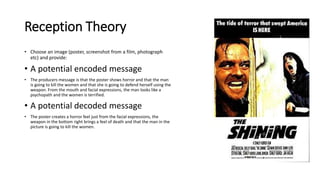 Reception Theory
• Choose an image (poster, screenshot from a film, photograph
etc) and provide:
• A potential encoded message
• The producers message is that the poster shows horror and that the man
is going to kill the women and that she is going to defend herself using the
weapon. From the mouth and facial expressions, the man looks like a
psychopath and the women is terrified.
• A potential decoded message
• The poster creates a horror feel just from the facial expressions, the
weapon in the bottom right brings a feel of death and that the man in the
picture is going to kill the women.
 