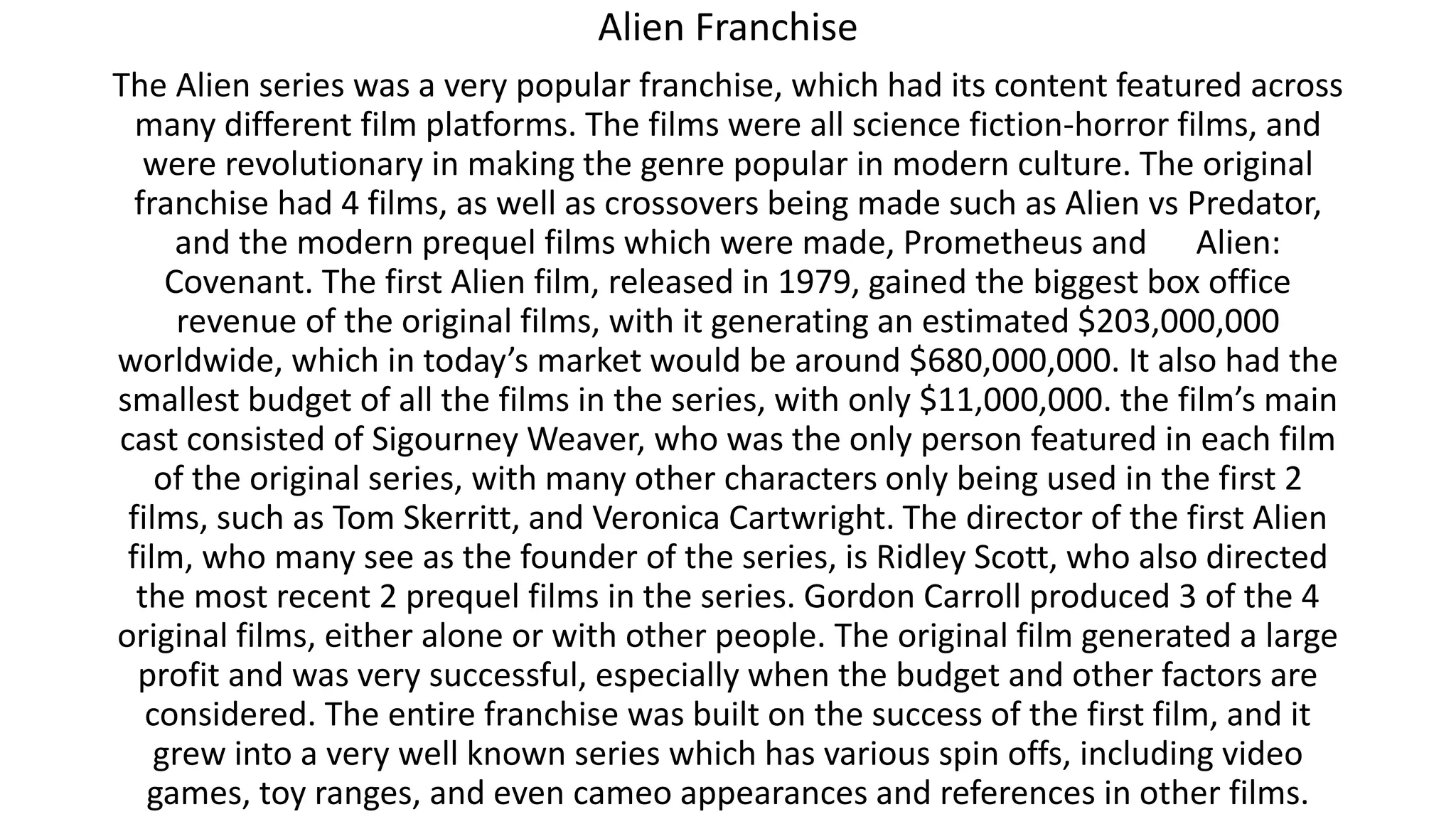 Alien Franchise
The Alien series was a very popular franchise, which had its content featured across
many different film platforms. The films were all science fiction-horror films, and
were revolutionary in making the genre popular in modern culture. The original
franchise had 4 films, as well as crossovers being made such as Alien vs Predator,
and the modern prequel films which were made, Prometheus and Alien:
Covenant. The first Alien film, released in 1979, gained the biggest box office
revenue of the original films, with it generating an estimated $203,000,000
worldwide, which in today’s market would be around $680,000,000. It also had the
smallest budget of all the films in the series, with only $11,000,000. the film’s main
cast consisted of Sigourney Weaver, who was the only person featured in each film
of the original series, with many other characters only being used in the first 2
films, such as Tom Skerritt, and Veronica Cartwright. The director of the first Alien
film, who many see as the founder of the series, is Ridley Scott, who also directed
the most recent 2 prequel films in the series. Gordon Carroll produced 3 of the 4
original films, either alone or with other people. The original film generated a large
profit and was very successful, especially when the budget and other factors are
considered. The entire franchise was built on the success of the first film, and it
grew into a very well known series which has various spin offs, including video
games, toy ranges, and even cameo appearances and references in other films.
 
