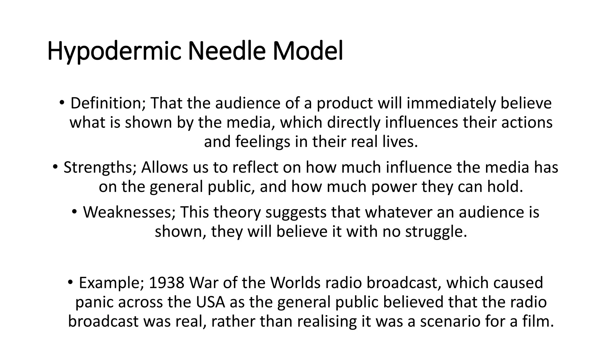 Hypodermic Needle Model
• Definition; That the audience of a product will immediately believe
what is shown by the media, which directly influences their actions
and feelings in their real lives.
• Strengths; Allows us to reflect on how much influence the media has
on the general public, and how much power they can hold.
• Weaknesses; This theory suggests that whatever an audience is
shown, they will believe it with no struggle.
• Example; 1938 War of the Worlds radio broadcast, which caused
panic across the USA as the general public believed that the radio
broadcast was real, rather than realising it was a scenario for a film.
 