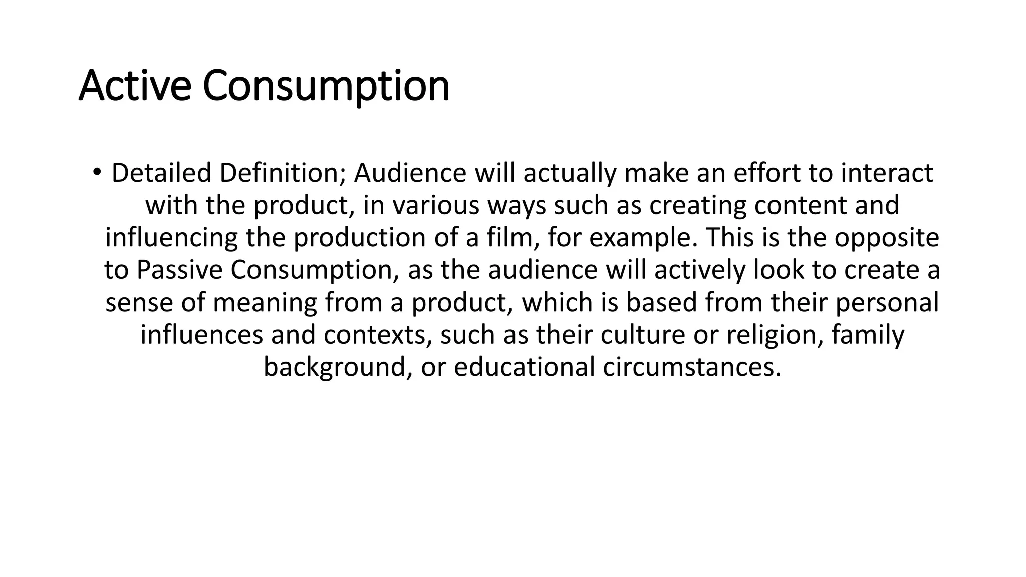 Active Consumption
• Detailed Definition; Audience will actually make an effort to interact
with the product, in various ways such as creating content and
influencing the production of a film, for example. This is the opposite
to Passive Consumption, as the audience will actively look to create a
sense of meaning from a product, which is based from their personal
influences and contexts, such as their culture or religion, family
background, or educational circumstances.
 
