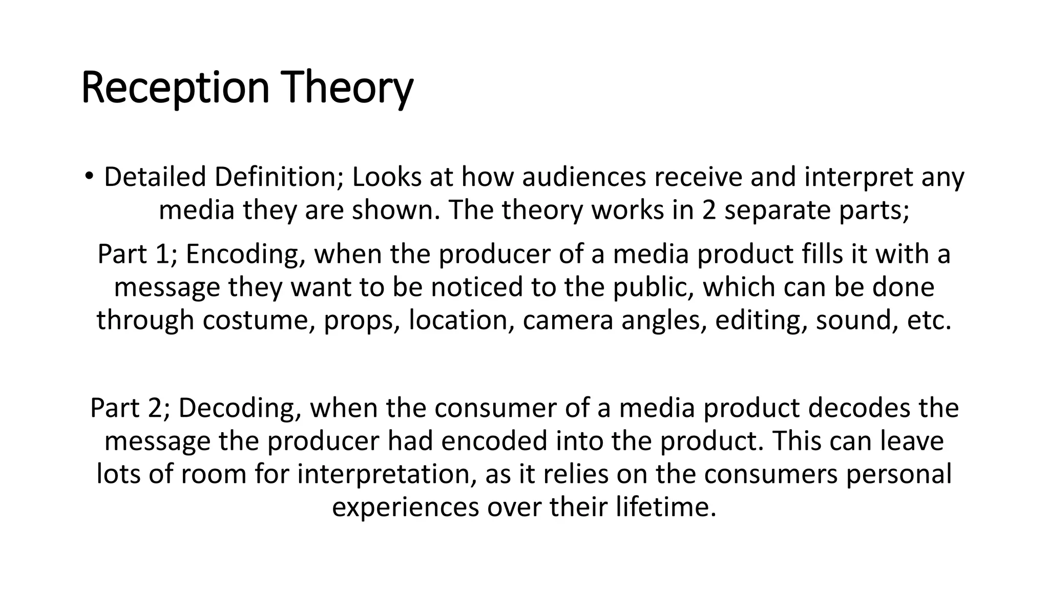Reception Theory
• Detailed Definition; Looks at how audiences receive and interpret any
media they are shown. The theory works in 2 separate parts;
Part 1; Encoding, when the producer of a media product fills it with a
message they want to be noticed to the public, which can be done
through costume, props, location, camera angles, editing, sound, etc.
Part 2; Decoding, when the consumer of a media product decodes the
message the producer had encoded into the product. This can leave
lots of room for interpretation, as it relies on the consumers personal
experiences over their lifetime.
 