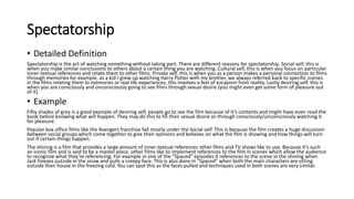 Spectatorship
• Detailed Definition
Spectatorship is the act of watching something without taking part. There are different reasons for spectatorship. Social self, this is
when you make similar conclusions to others about a certain thing you are watching. Cultural self, this is when you focus on particular
inner-textual references and relate them to other films. Private self, this is when you as a person makes a personal connection to films
through memories for example, as a kid I grew up watching Harry Potter with my brother, we always referred back to specific scenes
in the films relating them to memories or real life experiences, this involves a feel of escapism from reality. Lastly desiring self, this is
when you are consciously and unconsciously going to see films through sexual desire (you might even get some form of pleasure out
of it).
• Example
Fifty shades of grey is a good example of desiring self, people go to see the film because of it’s contents and might have even read the
book before knowing what will happen. They may do this to fill their sexual desire or through consciously/unconsciously watching it
for pleasure.
Popular box office films like the Avengers franchise fall mostly under the Social self. This is because the film creates a huge discussion
between social groups which come together to give their opinions and believes on what the film is showing and how things will turn
out if certain things happen.
The shining is a film that provides a large amount of inner-textual references other films and TV shows like to use. Because it’s such
an iconic film and is said to be a master piece, other films like to implement references to the film in scenes which allow the audience
to recognize what they’re referencing. For example in one of the “Spaced” episodes it references to the scene in the shining when
Jack freezes outside in the snow and pulls a creepy face. This is also done in “Spaced” when both the main characters are sitting
outside their house in the freezing cold. You can spot this as the faces pulled and techniques used in both scenes are very similar.
 