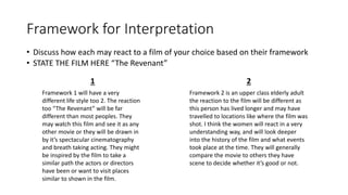 Framework for Interpretation
• Discuss how each may react to a film of your choice based on their framework
• STATE THE FILM HERE “The Revenant”
1 2
Framework 1 will have a very
different life style too 2. The reaction
too “The Revenant” will be far
different than most peoples. They
may watch this film and see it as any
other movie or they will be drawn in
by it’s spectacular cinematography
and breath taking acting. They might
be inspired by the film to take a
similar path the actors or directors
have been or want to visit places
similar to shown in the film.
Framework 2 is an upper class elderly adult
the reaction to the film will be different as
this person has lived longer and may have
travelled to locations like where the film was
shot. I think the women will react in a very
understanding way, and will look deeper
into the history of the film and what events
took place at the time. They will generally
compare the movie to others they have
scene to decide whether it’s good or not.
 
