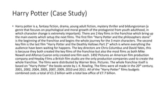 Harry Potter (Case Study)
• Harry potter is a, fantasy fiction, drama, young adult fiction, mystery thriller and bildungsroman (a
genre that focuses on psychological and moral growth of the protagonist from youth adulthood, in
which character change is extremely important). There are 2 Key films in the franchise which bring up
the main events which setup the next films. The first film “Harry Potter and the philosophers stone”
is the beginning of the franchise and begins the whole journey for the 3 main characters. The second
key film is the last film “Harry Potter and the Deathly Hallows Part 2” which is where everything the
audience have been waiting for happens. The key directors are Chris Columbus and David Yates, this
is because they both created the key films of the franchise but also the most films as both Mike
Newell and Alfonso Cuaron only created one film each. 1492 Pictures an American film production
company and Heyday Films a British film studio are the only production companies used to create the
whole franchise. The films were distributed by Warner Bros. Pictures. The whole franchise itself is
based on “Harry Potter” the books wrote by J. K. Rowling. The films were all made in the 20th century,
2001, 2002, 2004, 2005, 2007, 2009, 2010 and 2011. All of the “Harry Potter” films budgets
combined costs a total of £1.2 billion with a total box office of £7.7 billion.
 