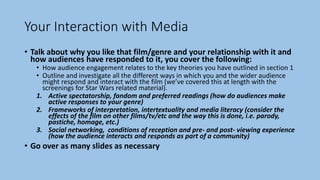 Your Interaction with Media
• Talk about why you like that film/genre and your relationship with it and
how audiences have responded to it, you cover the following:
• How audience engagement relates to the key theories you have outlined in section 1
• Outline and investigate all the different ways in which you and the wider audience
might respond and interact with the film (we’ve covered this at length with the
screenings for Star Wars related material).
1. Active spectatorship, fandom and preferred readings (how do audiences make
active responses to your genre)
2. Frameworks of interpretation, intertextuality and media literacy (consider the
effects of the film on other films/tv/etc and the way this is done, i.e. parody,
pastiche, homage, etc.)
3. Social networking, conditions of reception and pre- and post- viewing experience
(how the audience interacts and responds as part of a community)
• Go over as many slides as necessary
 
