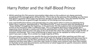 Harry Potter and the Half-Blood Prince
• Whilst watching this film passive consumption takes place as the audience are always passively
accepting all the messages given off by the film. This is due to the previous films building up a fan base
that doesn’t question which ways the directors decides to take the films. They also believe that the
next films will be just as good through the pattern of this being true from previous.
• Uses and Gratification theory and spectatorship are a big aspect when it comes to watching Harry
Potter films in general. Spectatorship in “Half-Blood Prince” is very common with the following of
“Draco Malfoy” throughout the franchise, in this particular film the audience feel emotionally attached
to him as he’s forced to suffer in different ways. This is somewhat desiring as many people don’t
experience these feelings in reality and find that watching films similar to this fulfil that feeling. Uses
and Gratification theory comes into play at the end of the film when the audience get a huge thriller of
emotions and feelings. This is very entertaining to watch and can be replayed as many times as you
want if you own a copy. This is similar to a large majority of films.
• This point doesn’t related to one specific film but the franchise itself. After watching each film and
finishing all of the books the audience is sort of left with this feeling of wanting more but know that it
can’t carry on with the way the films and books end. Because of this desire for Harry Potter content,
audience and fans have taken it into their own hands to create more content from short films posted
on YouTube to full sized documentaries and theories on what happened to specific characters, before
and after the franchises finishes.
 