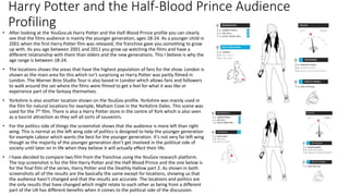 Harry Potter and the Half-Blood Prince Audience
Profiling
• After looking at the YouGov.uk Harry Potter and the Half-Blood Prince profile you can clearly
see that the films audience is mainly the younger generation, ages 18-24. As a younger child in
2001 when the first Harry Potter film was released, the franchise gave you something to grow
up with. As you age between 2001 and 2011 you grow up watching the films and have a
different relationship with them than elders and the new generations. This I believe is why the
age range is between 18-24.
• The locations shows the areas that have the highest population of fans for the show. London is
shown as the main area for this which isn’t surprising as Harry Potter was partly filmed in
London. The Warner Bros Studio Tour is also based in London which allows fans and followers
to walk around the set where the films were filmed to get a feel for what it was like or
experience part of the fantasy themselves.
• Yorkshire is also another location shown on the YouGov profile. Yorkshire was mainly used in
the film for natural locations for example, Malham Cove in the Yorkshire Dales. This scene was
used for the 7th film. There is also a Harry Potter store in the centre of York which is also seen
as a tourist attraction as they sell all sorts of souvenirs.
• For the politics side of things the screenshot shows that the audience is more left than right
wing. This is normal as the left wing side of politics is designed to help the younger generation
for example Labour which wants the best for the younger generation. It’s not very far left wing
though as the majority of the younger generation don’t get involved in the political side of
society until later on in life when they believe it will actually effect their life.
• I have decided to compare two film from the franchise using the YouGov research platform.
The top screenshot is for the film Harry Potter and the Half-Blood Prince and the one below is
for the final film of the series, Harry Potter and the Deathly Hallow part 2. As shown in both
screenshots all of the results are the basically the same except for locations, showing us that
the audience hasn’t changed and that the results are accurate. The locations and politics are
the only results that have changed which might relate to each other as being from a different
part of the UK has different benefits when it comes to the political side of the discussion.
 