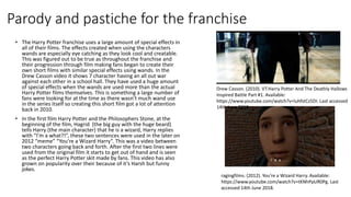 Parody and pastiche for the franchise
• The Harry Potter franchise uses a large amount of special effects in
all of their films. The effects created when using the characters
wands are especially eye catching as they look cool and creatable.
This was figured out to be true as throughout the franchise and
their progression through film making fans began to create their
own short films with similar special effects using wands. In the
Drew Casson video it shows 7 character having an all out war
against each other in a school hall. They have used a huge amount
of special effects when the wands are used more than the actual
Harry Potter films themselves. This is something a large number of
fans were looking for at the time as there wasn’t much wand use
in the series itself so creating this short film got a lot of attention
back in 2010.
• In the first film Harry Potter and the Philosophers Stone, at the
beginning of the film, Hagrid (the big guy with the huge beard)
tells Harry (the main character) that he is a wizard, Harry replies
with “I’m a what?!”, these two sentences were used in the later on
2012 “meme” “You’re a Wizard Harry”. This was a video between
two characters going back and forth. After the first two lines were
used from the original film it starts to get out of hand and is seen
as the perfect Harry Potter skit made by fans. This video has also
grown on popularity over their because of it’s Harsh but funny
jokes.
ragingfilms. (2012). You're a Wizard Harry. Available:
https://www.youtube.com/watch?v=tKNhPpUR0Pg. Last
accessed 14th June 2018.
Drew Casson. (2010). VT:Harry Potter And The Deathly Hallows
Inspired Battle Part #1. Available:
https://www.youtube.com/watch?v=luhfstCz5DI. Last accessed
14th June 2018.
 