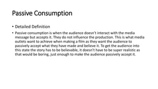 Passive Consumption
• Detailed Definition
• Passive consumption is when the audience doesn’t interact with the media
message but accepts it. They do not influence the production. This is what media
outlets want to achieve when making a film as they want the audience to
passively accept what they have made and believe it. To get the audience into
this state the story has to be believable, it doesn’t have to be super realistic as
that would be boring, just enough to make the audience passively accept it.
 
