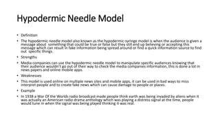 Hypodermic Needle Model
• Definition
• The hypodermic needle model also known as the hypodermic-syringe model is when the audience is given a
message about something that could be true or false but they still end up believing or accepting this
message which can result in fake information being spread around or find a quick information source to find
out specific things.
• Strengths
• Media companies can use the hypodermic needle model to manipulate specific audiences knowing that
their audience wouldn’t go out of their way to check the media companies information, this is done a lot in
news papers and online mobile apps.
• Weaknesses
• This model is used online on multiple news sites and mobile apps, it can be used in bad ways to miss
interpret people and to create fake news which can cause damage to people or places.
• Example
• In 1938 a War Of the Worlds radio broadcast made people think earth was being invaded by aliens when it
was actually an American radio drama anthology which was playing a distress signal at the time, people
would tune in when the signal was being played thinking it was real.
 
