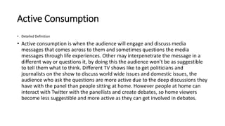 Active Consumption
• Detailed Definition
• Active consumption is when the audience will engage and discuss media
messages that comes across to them and sometimes questions the media
messages through life experiences. Other may interpenetrate the message in a
different way or questions it, by doing this the audience won’t be as suggestible
to tell them what to think. Different TV shows like to get politicians and
journalists on the show to discuss world wide issues and domestic issues, the
audience who ask the questions are more active due to the deep discussions they
have with the panel than people sitting at home. However people at home can
interact with Twitter with the panellists and create debates, so home viewers
become less suggestible and more active as they can get involved in debates.
 