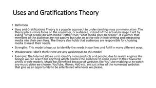 Uses and Gratifications Theory
• Definition
• Uses and Gratifications Theory is a popular approach to understanding mass communication. The
theory places more focus on the consumer, or audience, instead of the actual message itself by
asking “what people do with media” rather than “what media does to people”. It assumes that
members of the audience are not passive but take an active role in interpreting and integrating
media into their own lives. The theory also holds that audiences are responsible for choosing
media to meet their needs.
• Strengths: This model allows us to identify the needs in our lives and fulfil in many different ways.
• Weaknesses: I don’t think there are any weaknesses to this model
• Example: The Internet allows us to identify more products and people, due to search engines like
Google we can search for anything which enables the audience to come closer to their favourite
artists or role models. Music has benefited because of websites like YouTube enabling us to watch
any music video we choose. YouTube, ITunes, 4oD etc. are just a few of the numerous websites
that give us an opportunity to be entertained whenever we please.
 
