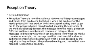 Reception Theory
• Detailed Definition
• Reception Theory is how the audience receive and interpret messages
and values from producers. Encoding is when the producer of the
media product fill that product with a message that they want to get
out to the people which is then decoded, meaning the consumer of
the media (audience) decodes the message from the media producer.
Different audience members will receive and interpret these
messages in different ways which can be altered from what the media
contains for example, the message could be controversial and some
audience members may disagree with what is being decoded by the
majority so they will reject the preferred reading and create their own
meaning (Oppositional reading).
 