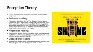 Reception Theory
• Choose an image (poster, screenshot from a film, photograph etc)
and provide:
• Preferred reading
• This poster claims the film is “The Greatest Horror Movie
Ever Made”, back in the 1980 before watching the film, since
there weren’t many horror movies back then many people
would have accepted the fact that it claimed it was the best
horror movie ever made. In 2018 it’s considered one of the
most iconic horror movies ever made.
• Negotiated reading
• This reading relates back to 1980s the most as some people
might have partly accepted this message but many will have
rejected before watching the film.
• Oppositional reading
• After watching this film many audience members will reject this film
if they disagrees with how Stanley cubic makes his films.
 
