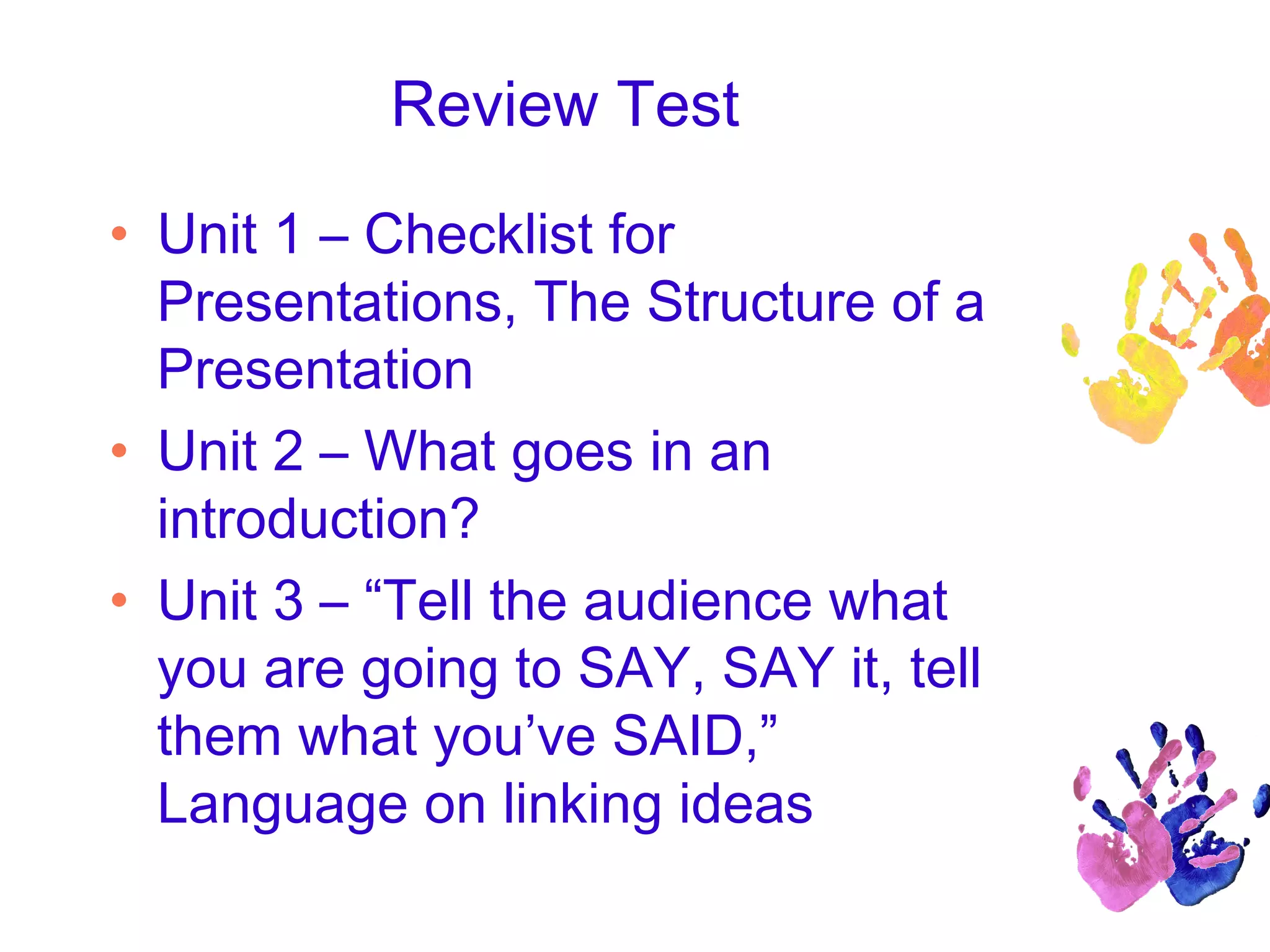 Review Test
• Unit 1 – Checklist for
Presentations, The Structure of a
Presentation
• Unit 2 – What goes in an
introduction?
• Unit 3 – “Tell the audience what
you are going to SAY, SAY it, tell
them what you’ve SAID,”
Language on linking ideas
 