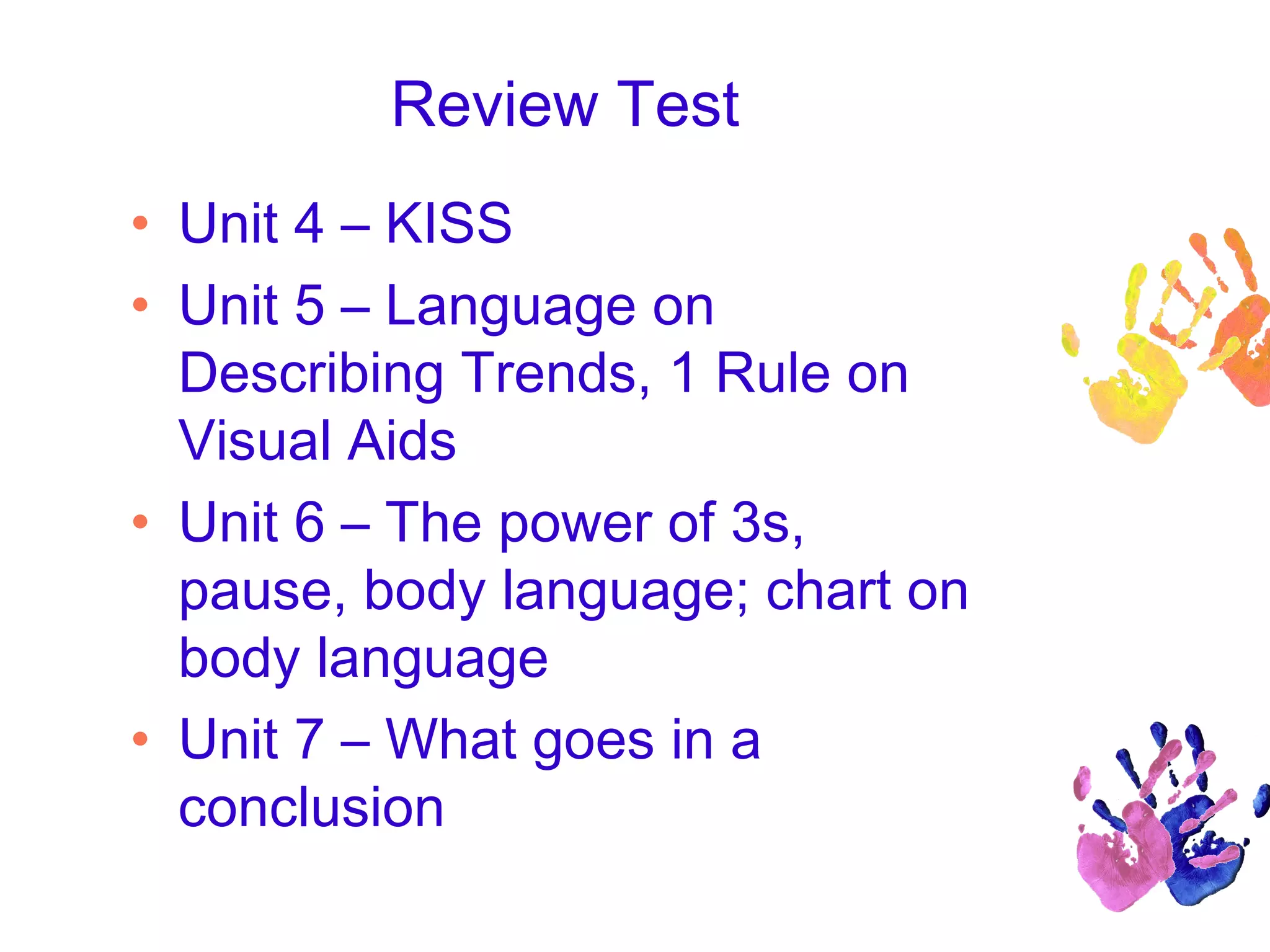 Review Test
• Unit 4 – KISS
• Unit 5 – Language on
Describing Trends, 1 Rule on
Visual Aids
• Unit 6 – The power of 3s,
pause, body language; chart on
body language
• Unit 7 – What goes in a
conclusion
 