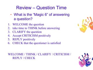 Review – Question Time
• What is the “Magic 6” of answering
a question?
1. WELCOME the question
2. take time to THINK before answering
3. CLARIFY the question
4. Accept CRITICISM positively
5. REPLY positively
6. CHECK that the questioner is satisfied
WELCOME / THINK / CLARIFY / CRITICISM /
REPLY / CHECK
 