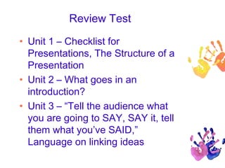 Review Test
• Unit 1 – Checklist for
Presentations, The Structure of a
Presentation
• Unit 2 – What goes in an
introduction?
• Unit 3 – “Tell the audience what
you are going to SAY, SAY it, tell
them what you’ve SAID,”
Language on linking ideas
 