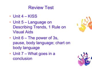 Review Test
• Unit 4 – KISS
• Unit 5 – Language on
Describing Trends, 1 Rule on
Visual Aids
• Unit 6 – The power of 3s,
pause, body language; chart on
body language
• Unit 7 – What goes in a
conclusion
 