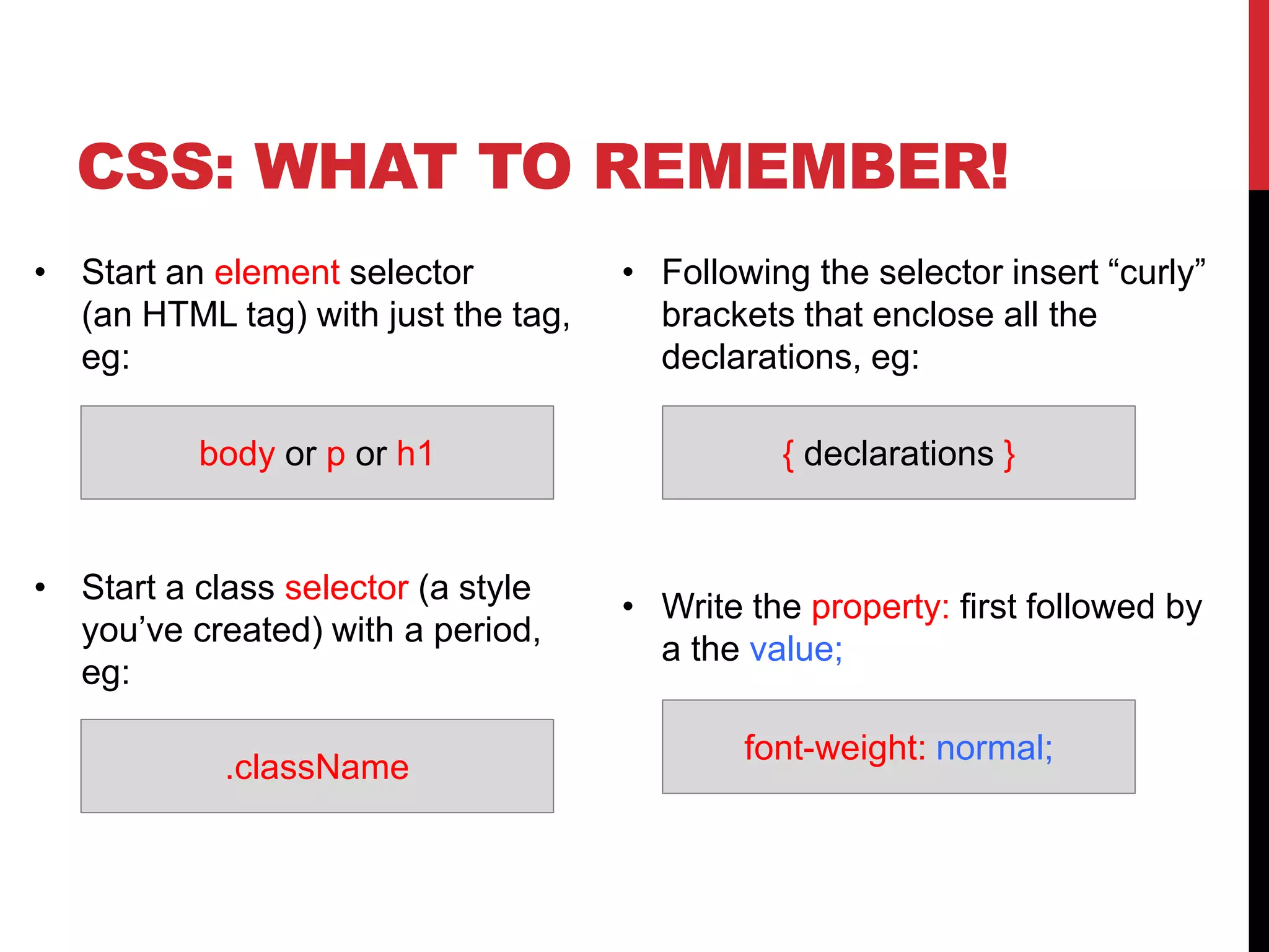 CSS: WHAT TO REMEMBER! 
• Start an element selector 
(an HTML tag) with just the tag, 
eg: 
body or p or h1 { declarations } 
• Start a class selector (a style 
you’ve created) with a period, 
eg: 
• Following the selector insert “curly” 
brackets that enclose all the 
declarations, eg: 
• Write the property: first followed by 
a the value; 
.className 
font-weight: normal; 
