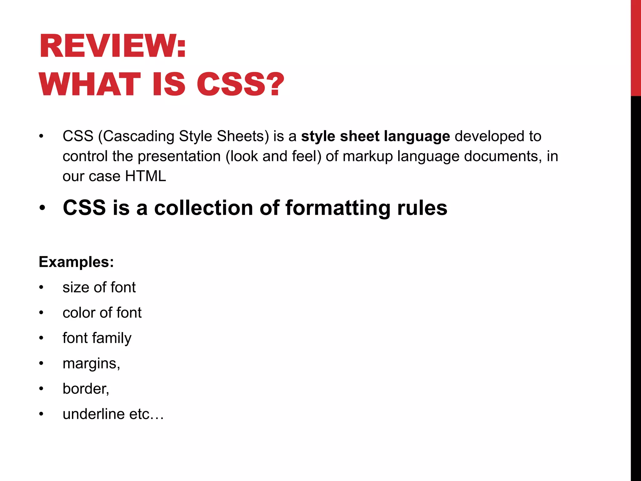 REVIEW: 
WHAT IS CSS? 
• CSS (Cascading Style Sheets) is a style sheet language developed to 
control the presentation (look and feel) of markup language documents, in 
our case HTML 
• CSS is a collection of formatting rules 
Examples: 
• size of font 
• color of font 
• font family 
• margins, 
• border, 
• underline etc… 
 