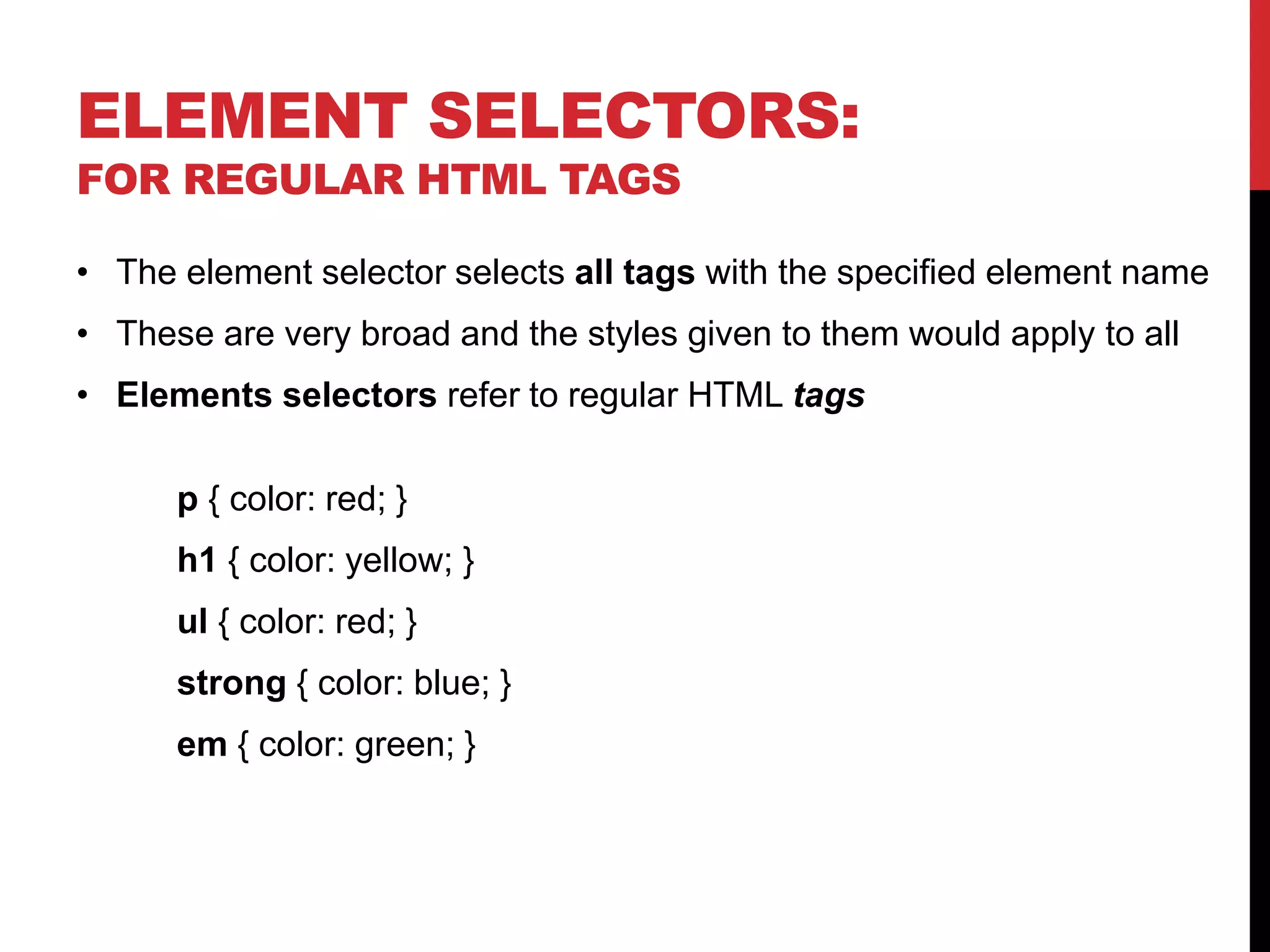 ELEMENT SELECTORS: 
FOR REGULAR HTML TAGS 
• The element selector selects all tags with the specified element name 
• These are very broad and the styles given to them would apply to all 
• Elements selectors refer to regular HTML tags 
p { color: red; } 
h1 { color: yellow; } 
ul { color: red; } 
strong { color: blue; } 
em { color: green; } 
 