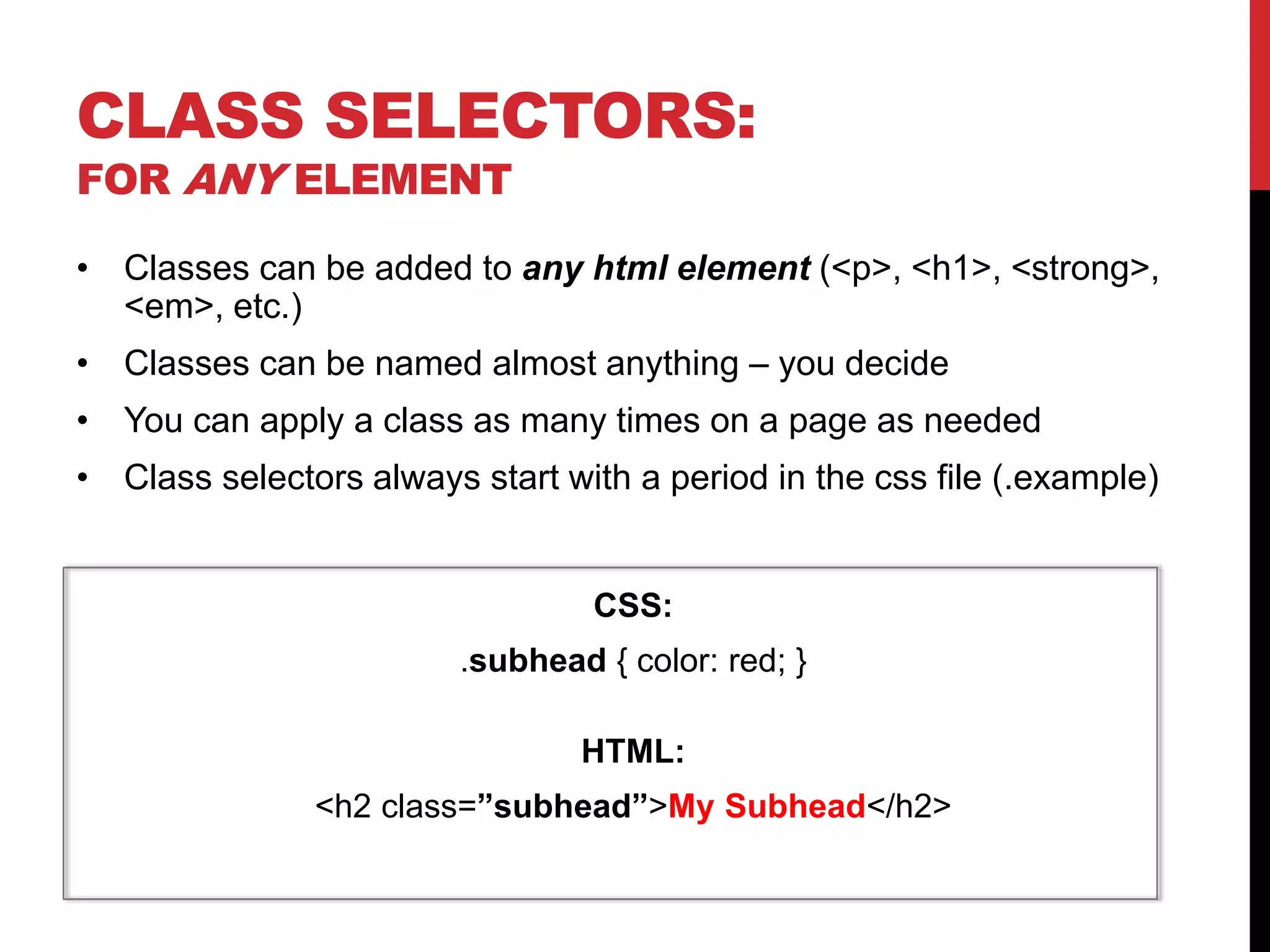CLASS SELECTORS: 
FOR ANY ELEMENT 
• Classes can be added to any html element (<p>, <h1>, <strong>, 
<em>, etc.) 
• Classes can be named almost anything – you decide 
• You can apply a class as many times on a page as needed 
• Class selectors always start with a period in the css file (.example) 
CSS: 
.subhead { color: red; } 
HTML: 
<h2 class=”subhead”>My Subhead</h2> 
 
