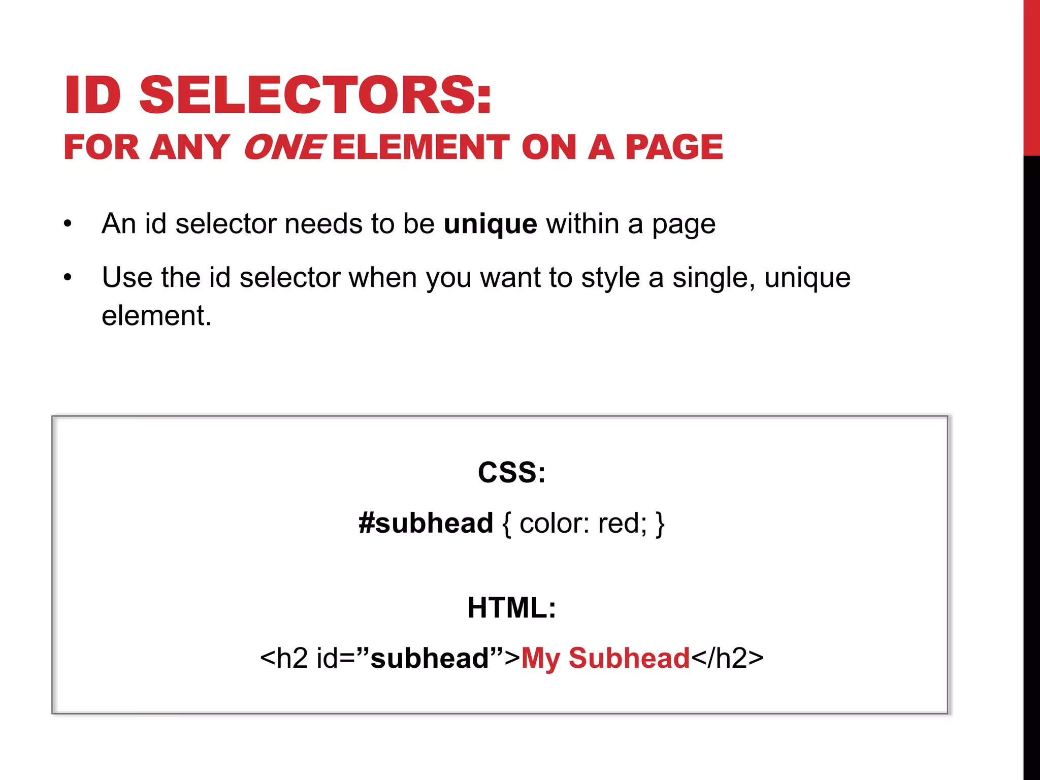 ID SELECTORS: 
FOR ANY ONE ELEMENT ON A PAGE 
• An id selector needs to be unique within a page 
• Use the id selector when you want to style a single, unique 
element. 
CSS: 
#subhead { color: red; } 
HTML: 
<h2 id=”subhead”>My Subhead</h2> 
 