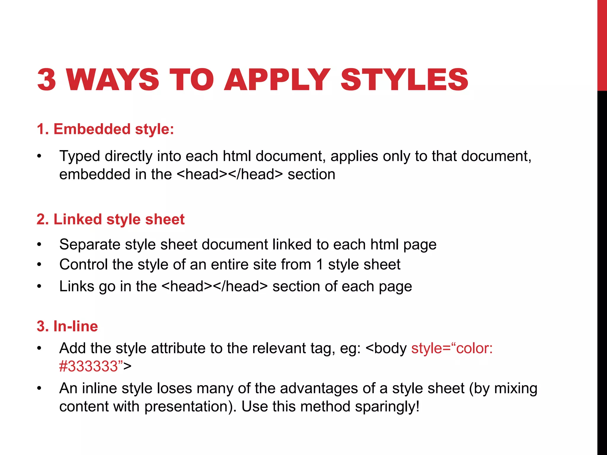 3 WAYS TO APPLY STYLES 
1. Embedded style: 
• Typed directly into each html document, applies only to that document, 
embedded in the <head></head> section 
2. Linked style sheet 
• Separate style sheet document linked to each html page 
• Control the style of an entire site from 1 style sheet 
• Links go in the <head></head> section of each page 
3. In-line 
• Add the style attribute to the relevant tag, eg: <body style=“color: 
#333333”> 
• An inline style loses many of the advantages of a style sheet (by mixing 
content with presentation). Use this method sparingly! 
 