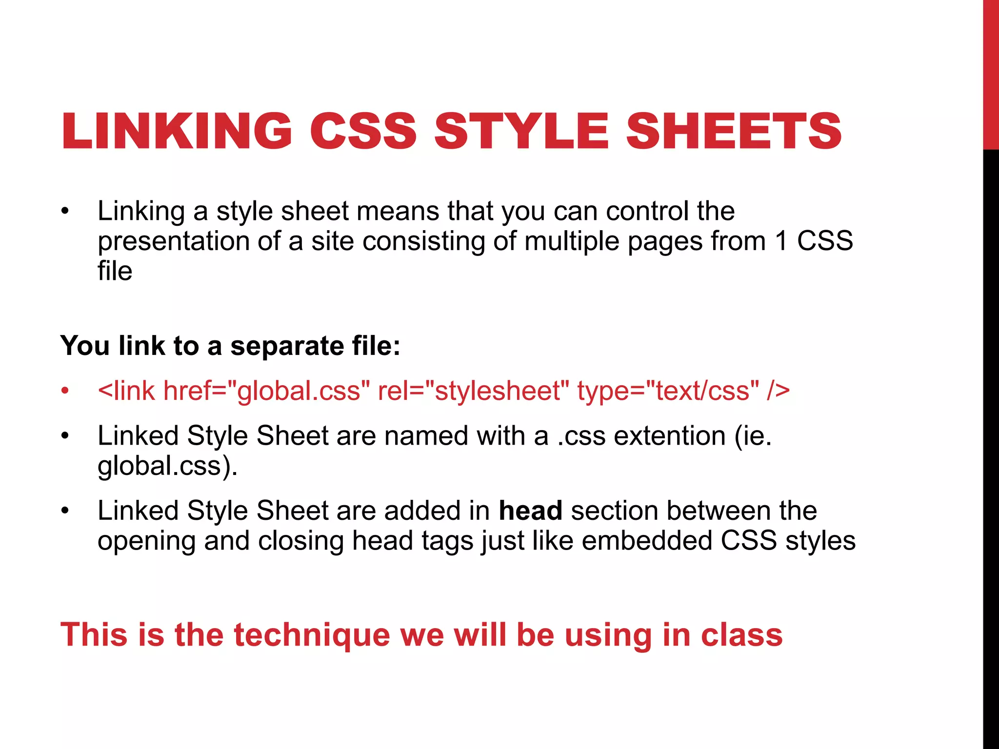 LINKING CSS STYLE SHEETS 
• Linking a style sheet means that you can control the 
presentation of a site consisting of multiple pages from 1 CSS 
file 
You link to a separate file: 
• <link href="global.css" rel="stylesheet" type="text/css" /> 
• Linked Style Sheet are named with a .css extention (ie. 
global.css). 
• Linked Style Sheet are added in head section between the 
opening and closing head tags just like embedded CSS styles 
This is the technique we will be using in class 
 