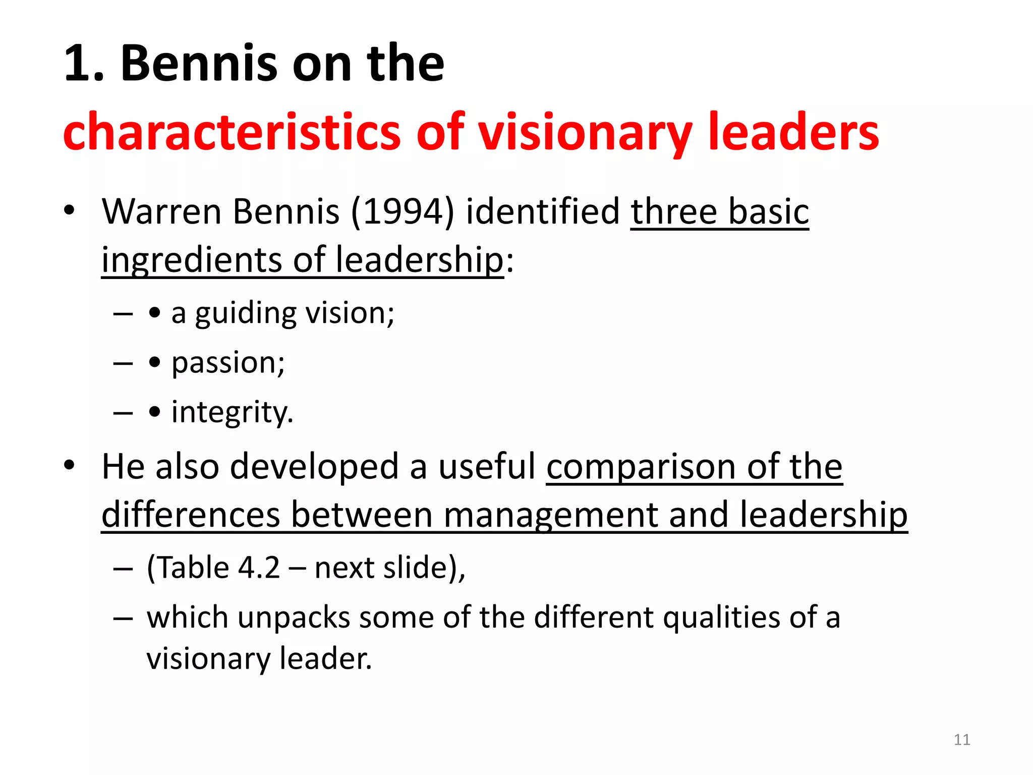 1. Bennis on the
characteristics of visionary leaders
• Warren Bennis (1994) identified three basic
ingredients of leadership:
– • a guiding vision;
– • passion;
– • integrity.

• He also developed a useful comparison of the
differences between management and leadership
– (Table 4.2 – next slide),
– which unpacks some of the different qualities of a
visionary leader.
11

 