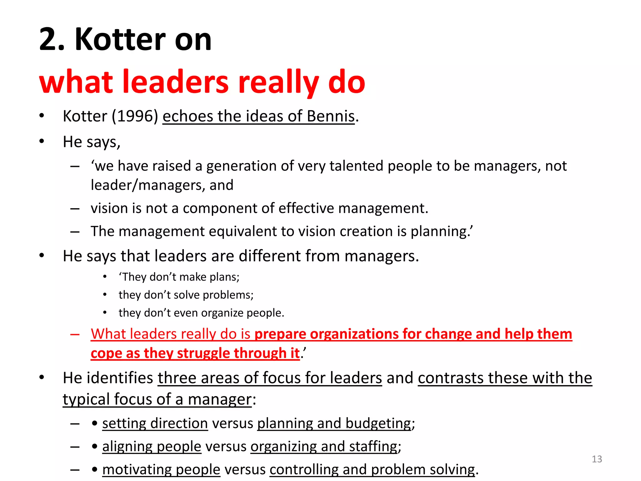 2. Kotter on
what leaders really do
• Kotter (1996) echoes the ideas of Bennis.
• He says,
– ‘we have raised a generation of very talented people to be managers, not
leader/managers, and
– vision is not a component of effective management.
– The management equivalent to vision creation is planning.’

• He says that leaders are different from managers.
• ‘They don’t make plans;
• they don’t solve problems;
• they don’t even organize people.

– What leaders really do is prepare organizations for change and help them
cope as they struggle through it.’

• He identifies three areas of focus for leaders and contrasts these with the
typical focus of a manager:
– • setting direction versus planning and budgeting;
– • aligning people versus organizing and staffing;
– • motivating people versus controlling and problem solving.

13

 