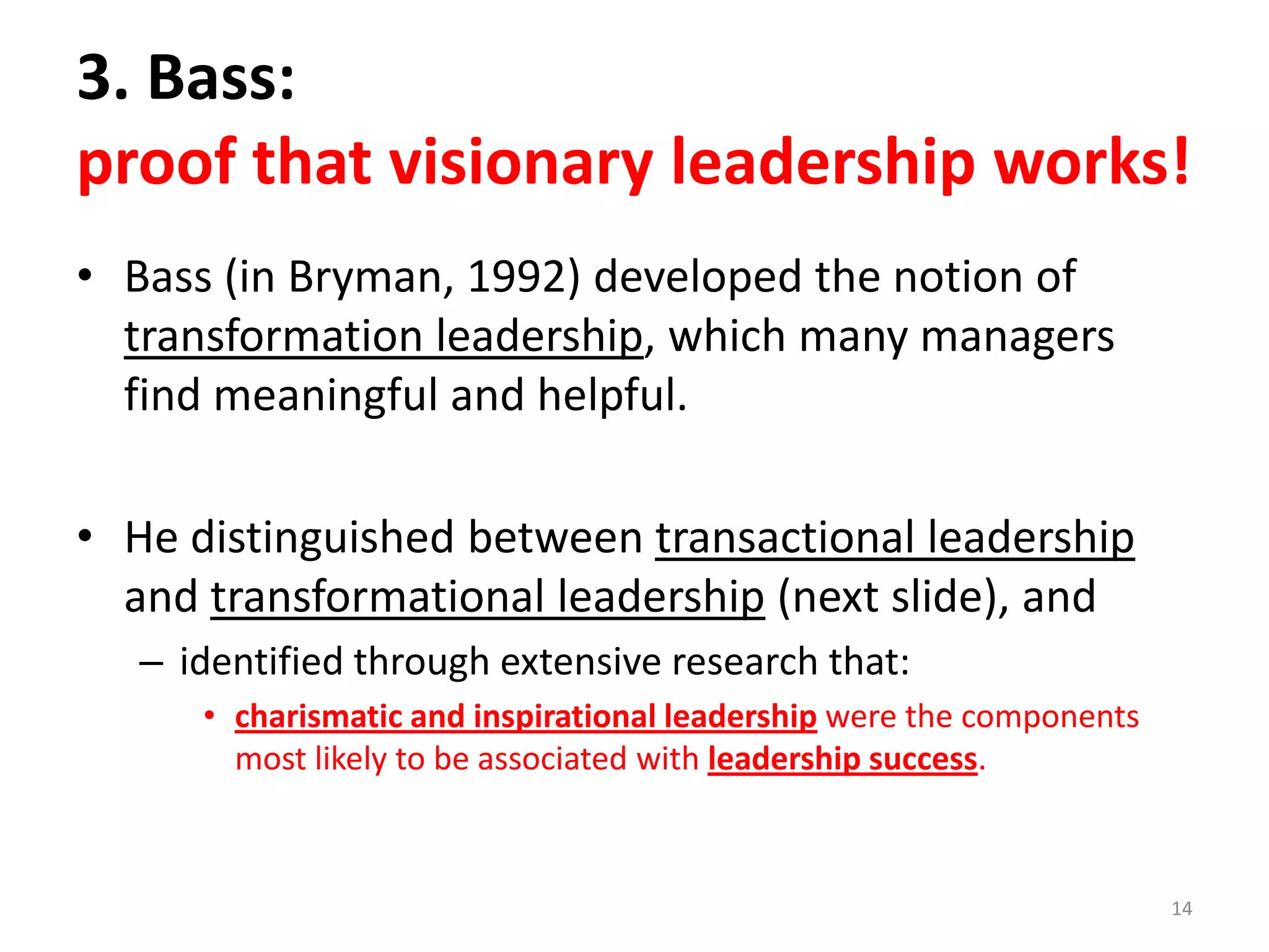 3. Bass:
proof that visionary leadership works!
• Bass (in Bryman, 1992) developed the notion of
transformation leadership, which many managers
find meaningful and helpful.

• He distinguished between transactional leadership
and transformational leadership (next slide), and
– identified through extensive research that:
• charismatic and inspirational leadership were the components
most likely to be associated with leadership success.

14

 
