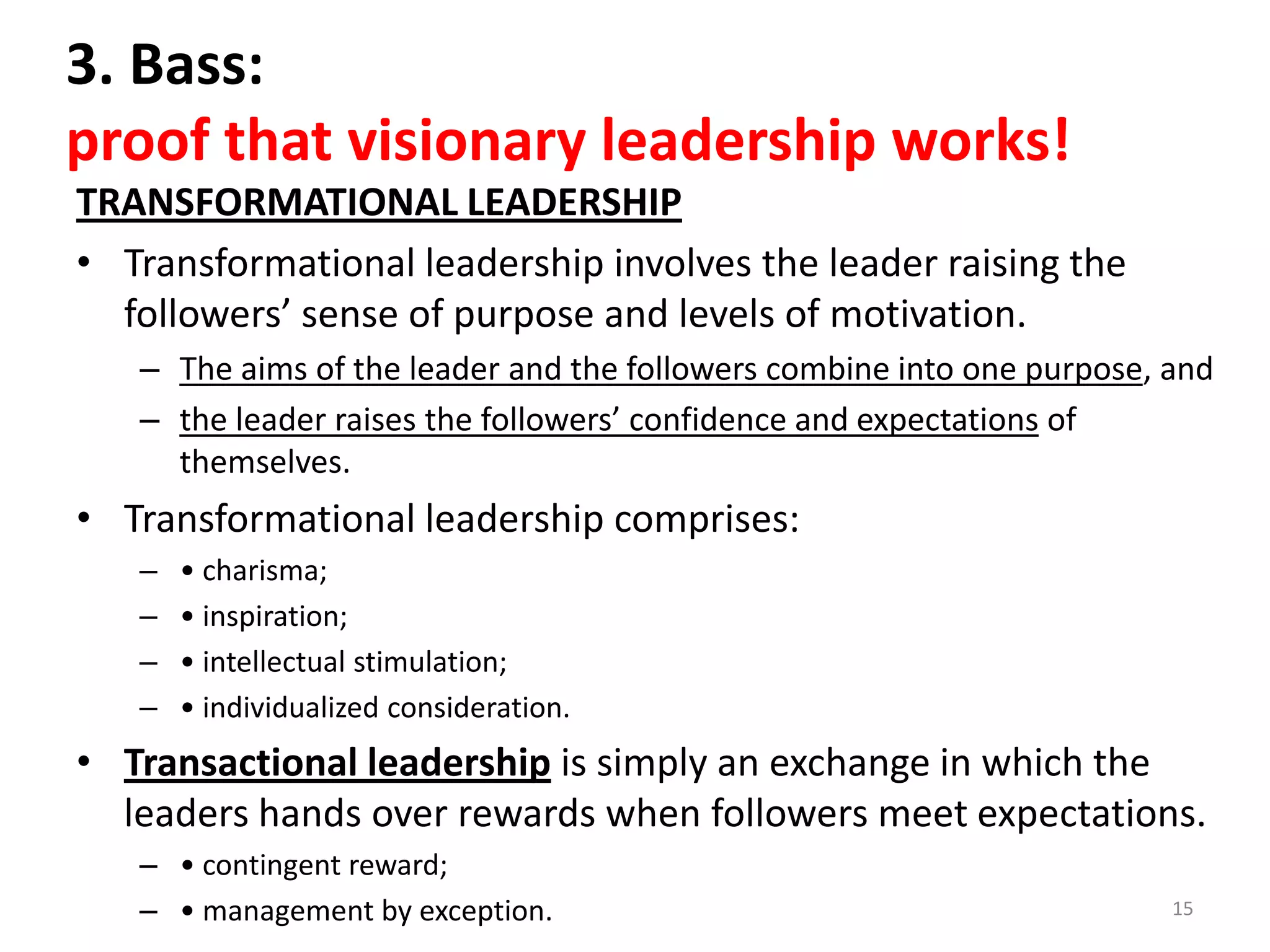 3. Bass:
proof that visionary leadership works!
TRANSFORMATIONAL LEADERSHIP
• Transformational leadership involves the leader raising the
followers’ sense of purpose and levels of motivation.
– The aims of the leader and the followers combine into one purpose, and
– the leader raises the followers’ confidence and expectations of
themselves.

• Transformational leadership comprises:
–
–
–
–

• charisma;
• inspiration;
• intellectual stimulation;
• individualized consideration.

• Transactional leadership is simply an exchange in which the
leaders hands over rewards when followers meet expectations.
– • contingent reward;
– • management by exception.

15

 