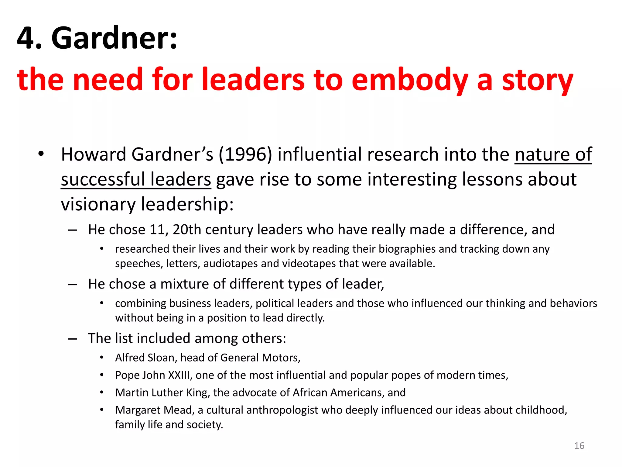 4. Gardner:
the need for leaders to embody a story
• Howard Gardner’s (1996) influential research into the nature of
successful leaders gave rise to some interesting lessons about
visionary leadership:
– He chose 11, 20th century leaders who have really made a difference, and
• researched their lives and their work by reading their biographies and tracking down any
speeches, letters, audiotapes and videotapes that were available.

– He chose a mixture of different types of leader,
• combining business leaders, political leaders and those who influenced our thinking and behaviors
without being in a position to lead directly.

– The list included among others:
•
•
•
•

Alfred Sloan, head of General Motors,
Pope John XXIII, one of the most influential and popular popes of modern times,
Martin Luther King, the advocate of African Americans, and
Margaret Mead, a cultural anthropologist who deeply influenced our ideas about childhood,
family life and society.
16

 