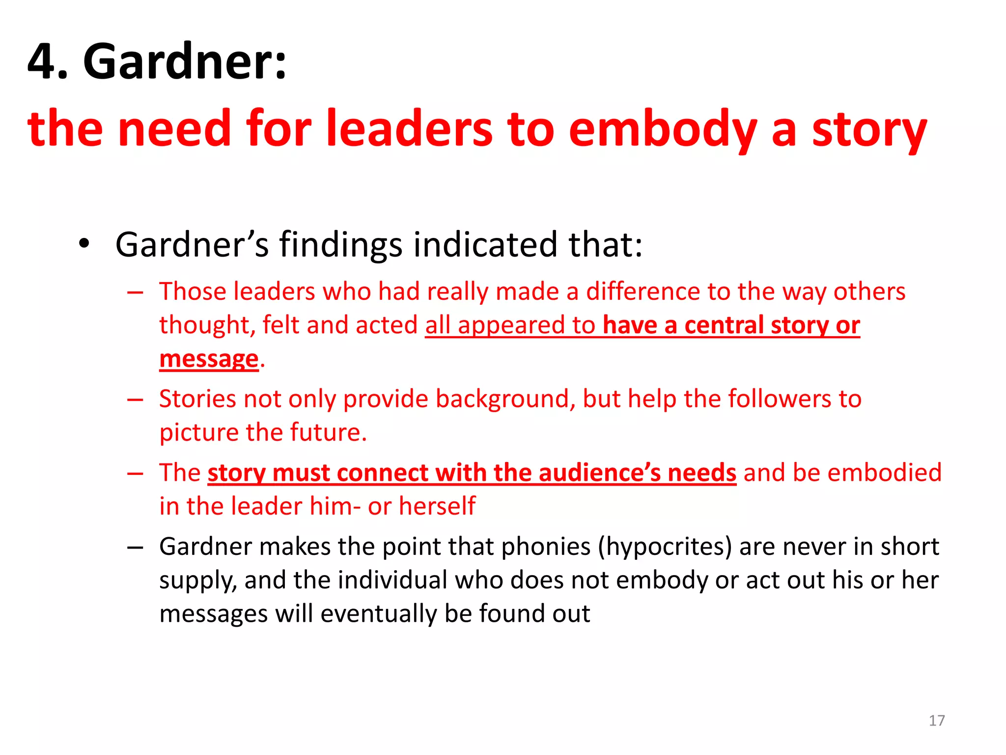 4. Gardner:
the need for leaders to embody a story
• Gardner’s findings indicated that:
– Those leaders who had really made a difference to the way others
thought, felt and acted all appeared to have a central story or
message.
– Stories not only provide background, but help the followers to
picture the future.
– The story must connect with the audience’s needs and be embodied
in the leader him- or herself
– Gardner makes the point that phonies (hypocrites) are never in short
supply, and the individual who does not embody or act out his or her
messages will eventually be found out

17

 