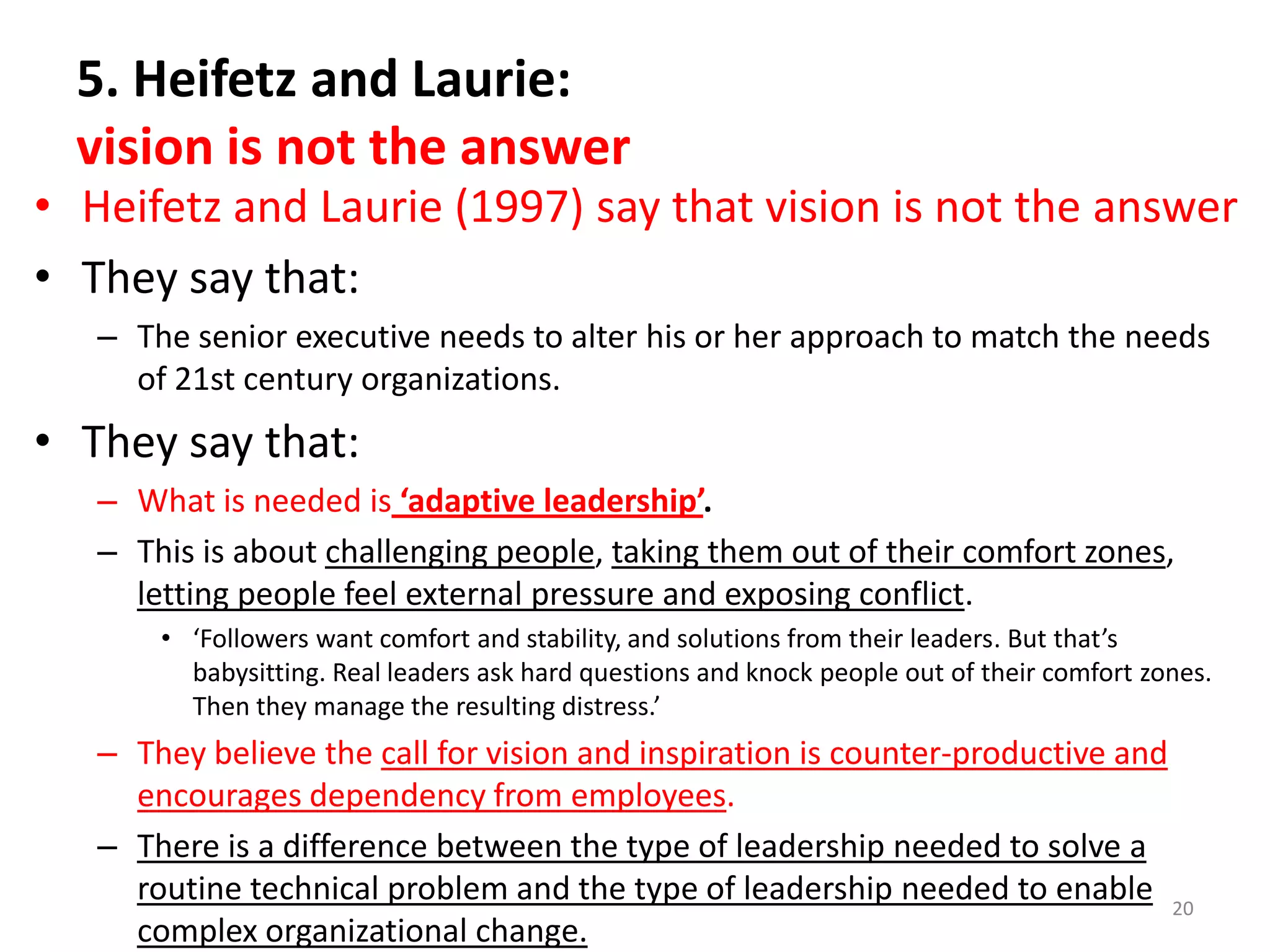 5. Heifetz and Laurie:
vision is not the answer

• Heifetz and Laurie (1997) say that vision is not the answer
• They say that:
– The senior executive needs to alter his or her approach to match the needs
of 21st century organizations.

• They say that:
– What is needed is ‘adaptive leadership’.
– This is about challenging people, taking them out of their comfort zones,
letting people feel external pressure and exposing conflict.
• ‘Followers want comfort and stability, and solutions from their leaders. But that’s
babysitting. Real leaders ask hard questions and knock people out of their comfort zones.
Then they manage the resulting distress.’

– They believe the call for vision and inspiration is counter-productive and
encourages dependency from employees.
– There is a difference between the type of leadership needed to solve a
routine technical problem and the type of leadership needed to enable 20
complex organizational change.

 