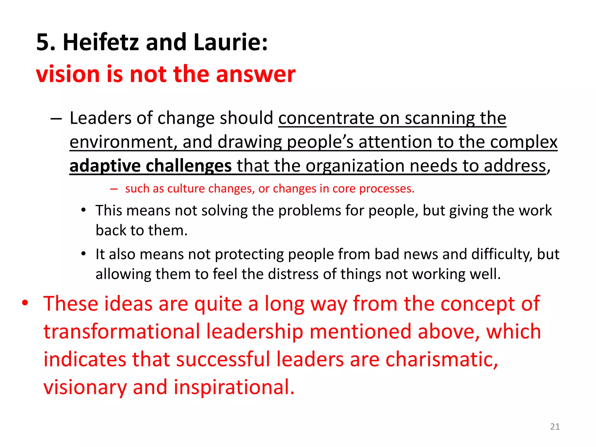 5. Heifetz and Laurie:
vision is not the answer
– Leaders of change should concentrate on scanning the
environment, and drawing people’s attention to the complex
adaptive challenges that the organization needs to address,
– such as culture changes, or changes in core processes.

• This means not solving the problems for people, but giving the work
back to them.
• It also means not protecting people from bad news and difficulty, but
allowing them to feel the distress of things not working well.

• These ideas are quite a long way from the concept of
transformational leadership mentioned above, which
indicates that successful leaders are charismatic,
visionary and inspirational.
21

 