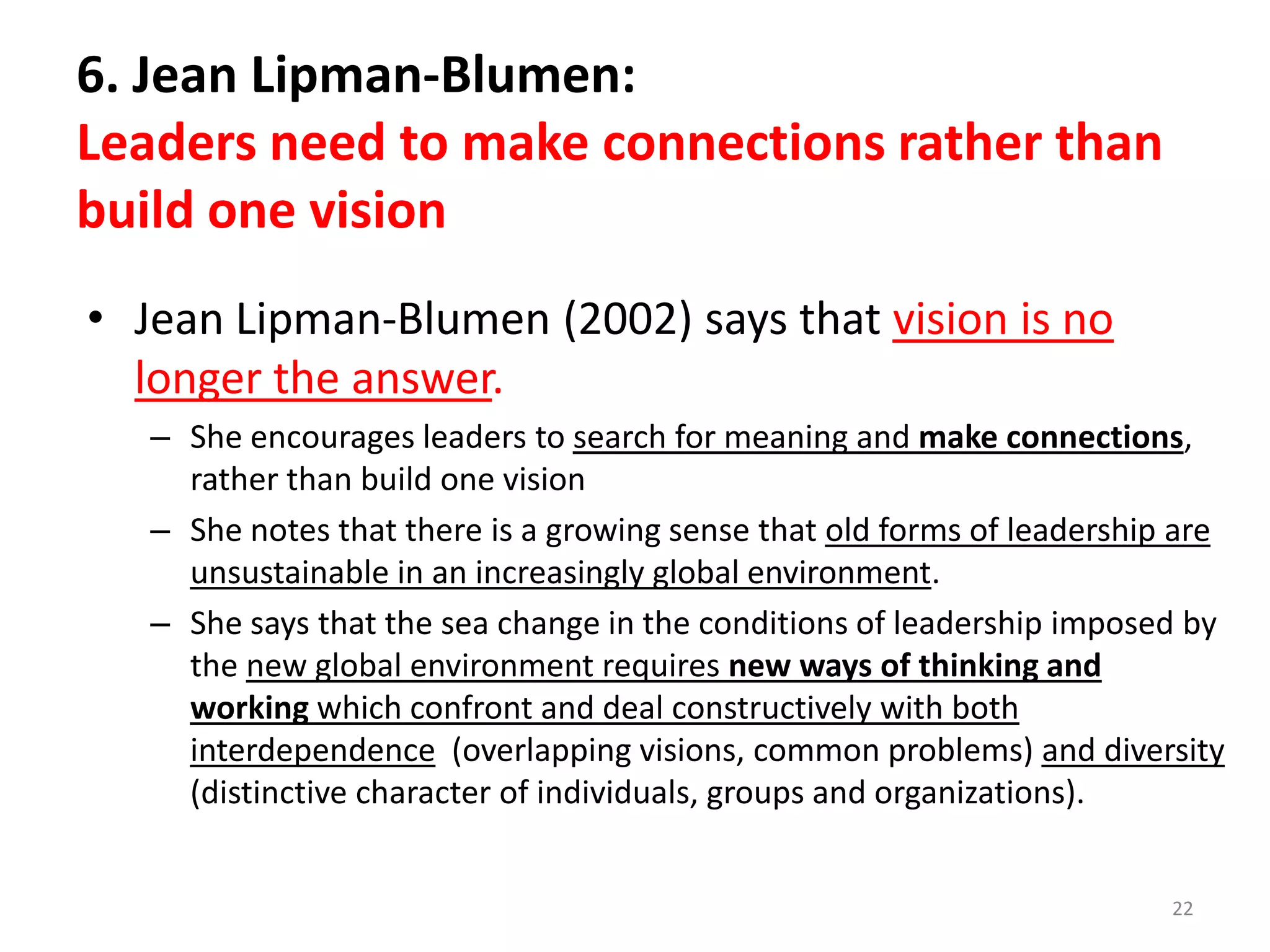 6. Jean Lipman-Blumen:
Leaders need to make connections rather than
build one vision
• Jean Lipman-Blumen (2002) says that vision is no
longer the answer.
– She encourages leaders to search for meaning and make connections,
rather than build one vision
– She notes that there is a growing sense that old forms of leadership are
unsustainable in an increasingly global environment.
– She says that the sea change in the conditions of leadership imposed by
the new global environment requires new ways of thinking and
working which confront and deal constructively with both
interdependence (overlapping visions, common problems) and diversity
(distinctive character of individuals, groups and organizations).
22

 