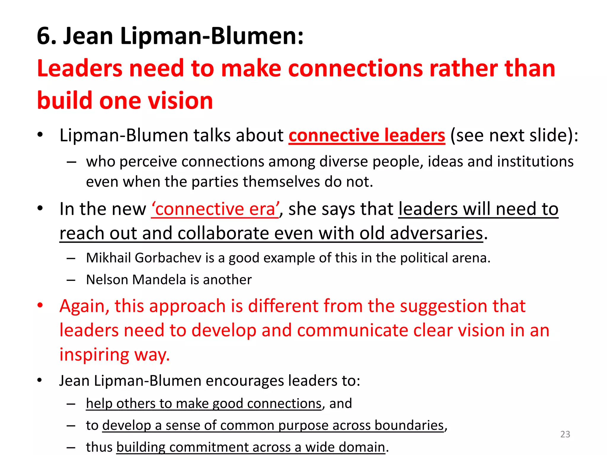 6. Jean Lipman-Blumen:
Leaders need to make connections rather than
build one vision
• Lipman-Blumen talks about connective leaders (see next slide):
– who perceive connections among diverse people, ideas and institutions
even when the parties themselves do not.

• In the new ‘connective era’, she says that leaders will need to
reach out and collaborate even with old adversaries.
– Mikhail Gorbachev is a good example of this in the political arena.
– Nelson Mandela is another

• Again, this approach is different from the suggestion that
leaders need to develop and communicate clear vision in an
inspiring way.
• Jean Lipman-Blumen encourages leaders to:
– help others to make good connections, and
– to develop a sense of common purpose across boundaries,
– thus building commitment across a wide domain.

23

 