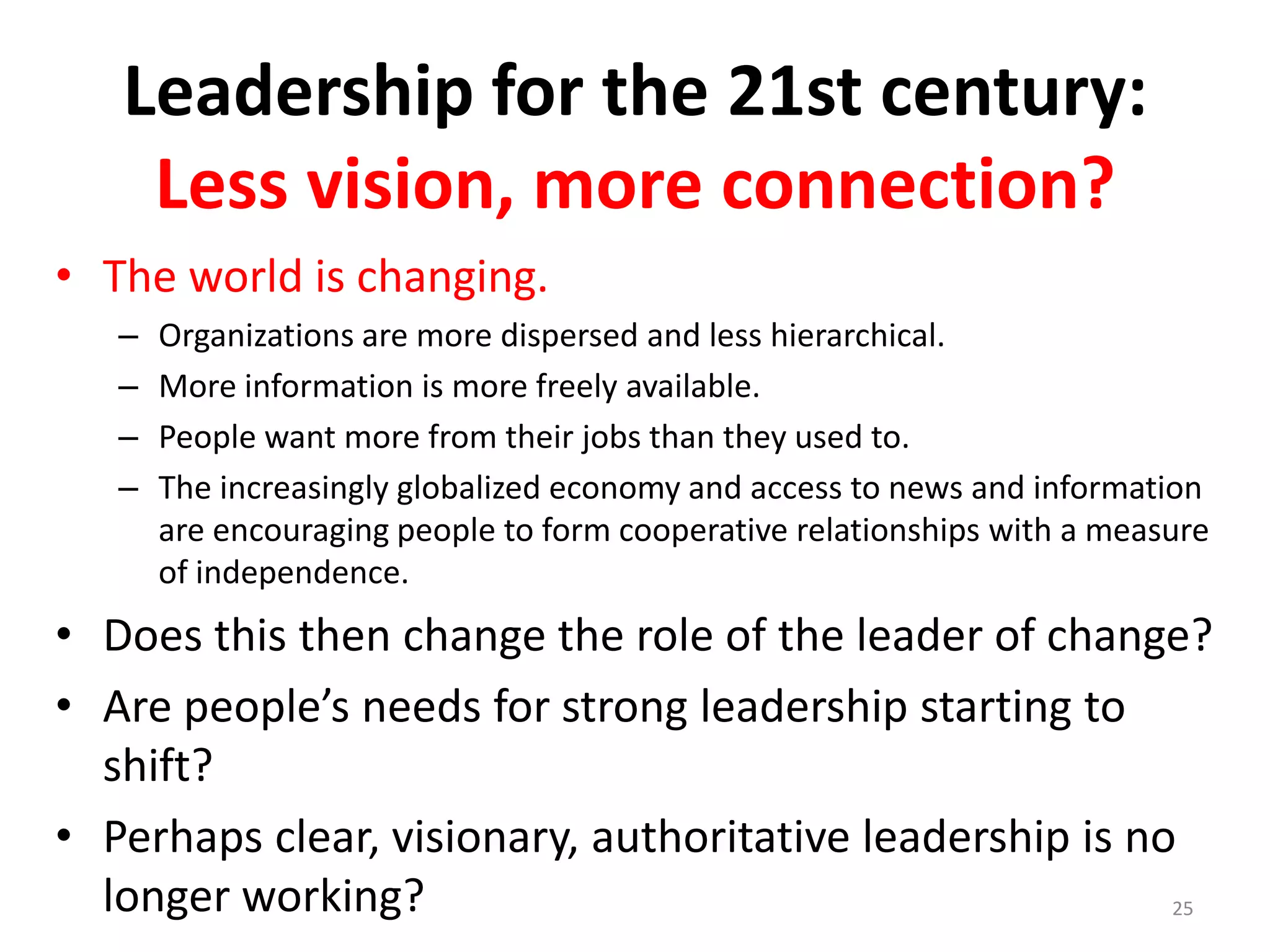 Leadership for the 21st century:
Less vision, more connection?
• The world is changing.
–
–
–
–

Organizations are more dispersed and less hierarchical.
More information is more freely available.
People want more from their jobs than they used to.
The increasingly globalized economy and access to news and information
are encouraging people to form cooperative relationships with a measure
of independence.

• Does this then change the role of the leader of change?
• Are people’s needs for strong leadership starting to
shift?
• Perhaps clear, visionary, authoritative leadership is no
longer working?
25

 