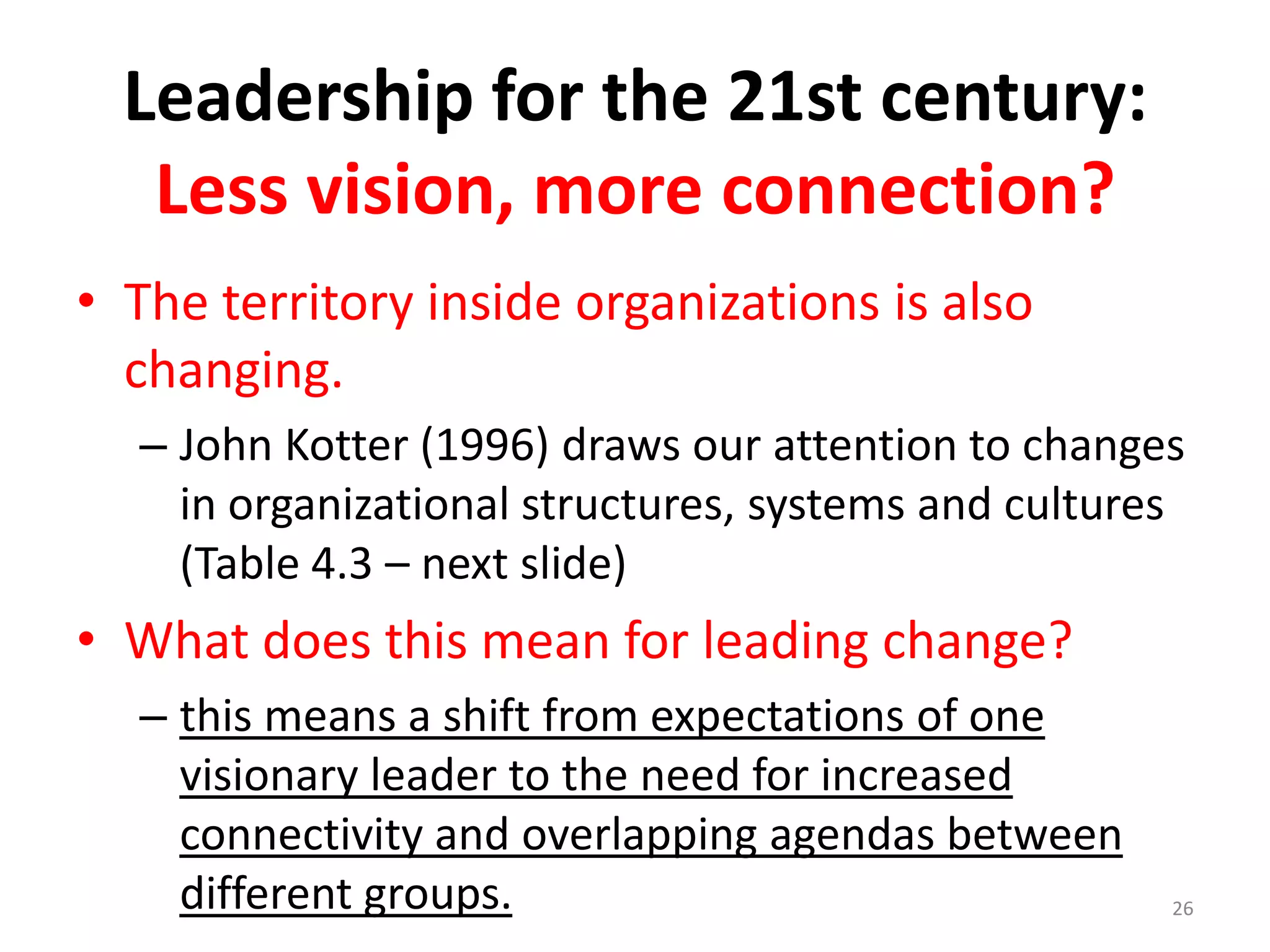 Leadership for the 21st century:
Less vision, more connection?
• The territory inside organizations is also
changing.
– John Kotter (1996) draws our attention to changes
in organizational structures, systems and cultures
(Table 4.3 – next slide)

• What does this mean for leading change?
– this means a shift from expectations of one
visionary leader to the need for increased
connectivity and overlapping agendas between
different groups.

26

 