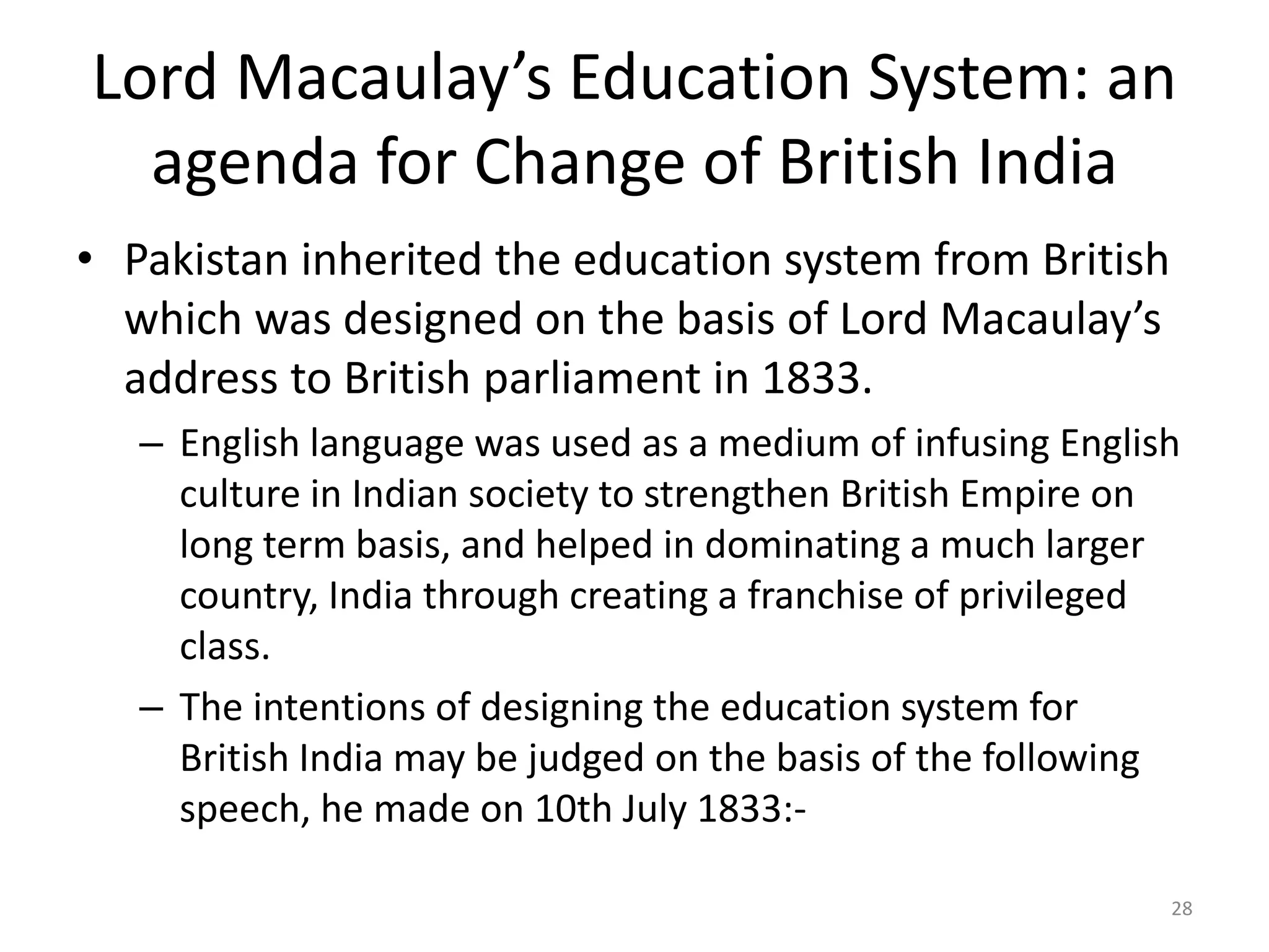 Lord Macaulay’s Education System: an
agenda for Change of British India
• Pakistan inherited the education system from British
which was designed on the basis of Lord Macaulay’s
address to British parliament in 1833.
– English language was used as a medium of infusing English
culture in Indian society to strengthen British Empire on
long term basis, and helped in dominating a much larger
country, India through creating a franchise of privileged
class.
– The intentions of designing the education system for
British India may be judged on the basis of the following
speech, he made on 10th July 1833:28

 