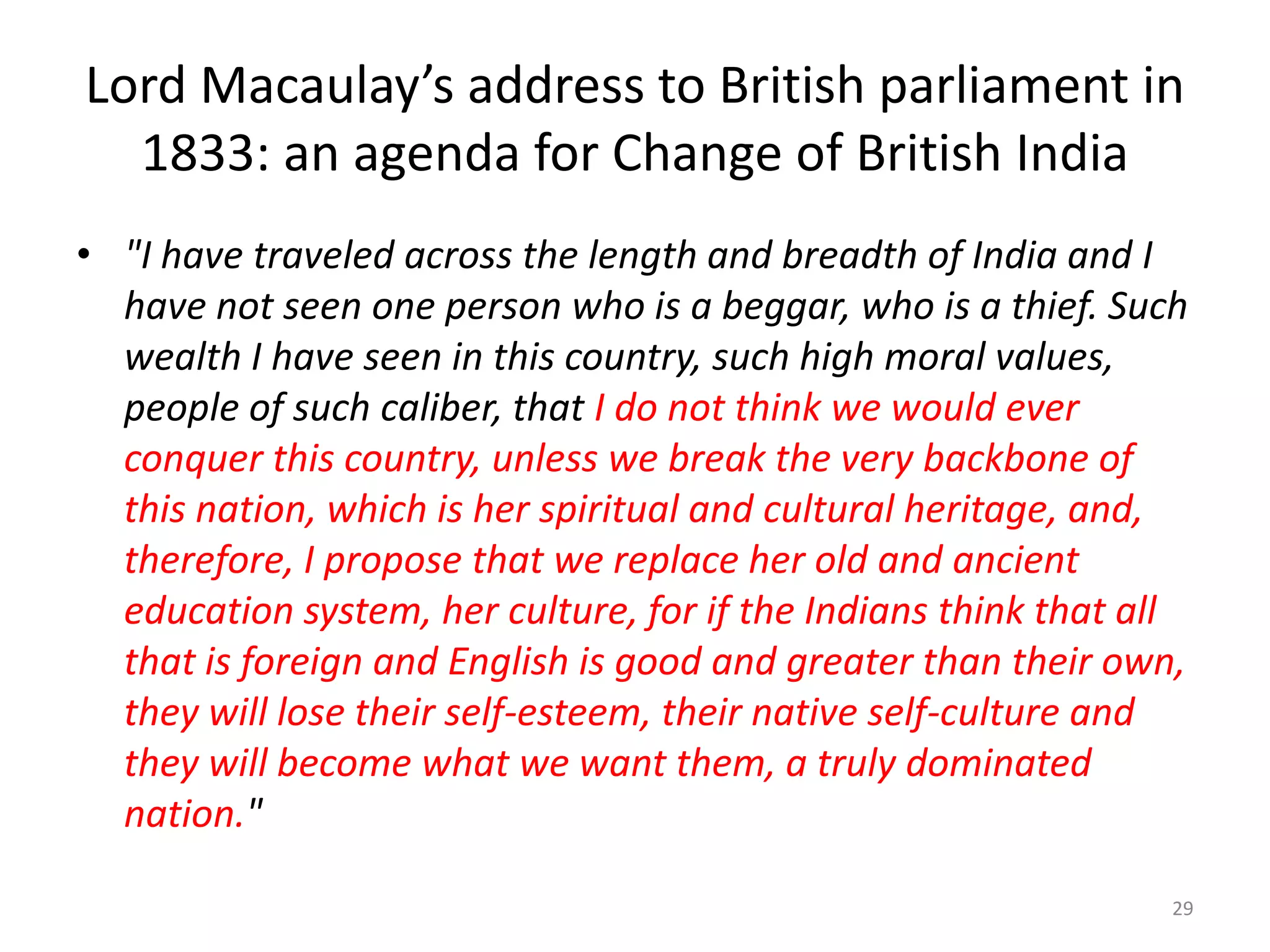 Lord Macaulay’s address to British parliament in
1833: an agenda for Change of British India
• "I have traveled across the length and breadth of India and I
have not seen one person who is a beggar, who is a thief. Such
wealth I have seen in this country, such high moral values,
people of such caliber, that I do not think we would ever
conquer this country, unless we break the very backbone of
this nation, which is her spiritual and cultural heritage, and,
therefore, I propose that we replace her old and ancient
education system, her culture, for if the Indians think that all
that is foreign and English is good and greater than their own,
they will lose their self-esteem, their native self-culture and
they will become what we want them, a truly dominated
nation."
29

 